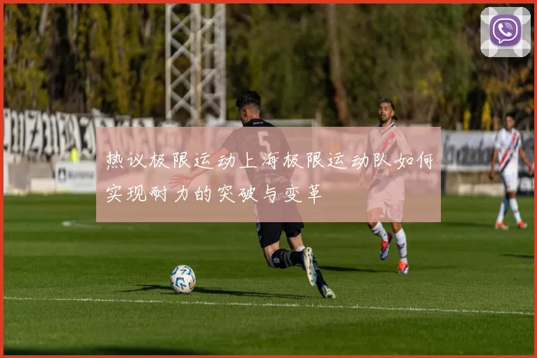 热议极限运动上海极限运动队如何实现耐力的突破与变革