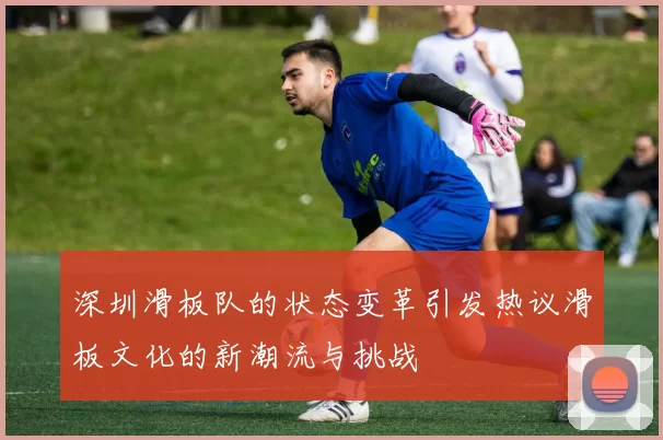 深圳滑板队的状态变革引发热议滑板文化的新潮流与挑战