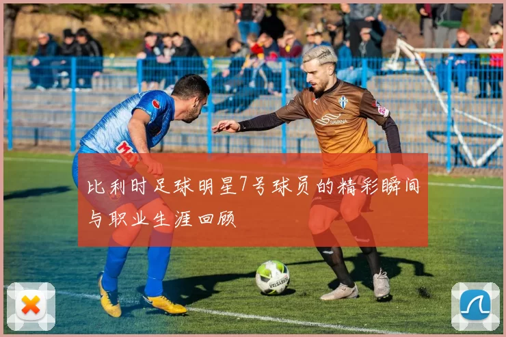 比利时足球明星7号球员的精彩瞬间与职业生涯回顾