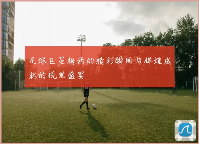 足球巨星梅西的精彩瞬间与辉煌成就的视觉盛宴