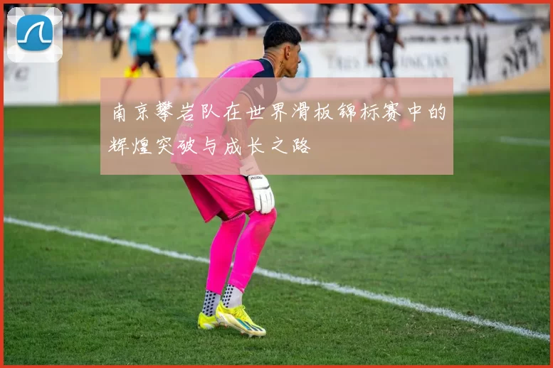 南京攀岩队在世界滑板锦标赛中的辉煌突破与成长之路