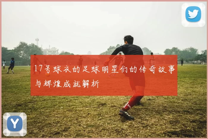 17号球衣的足球明星们的传奇故事与辉煌成就解析
