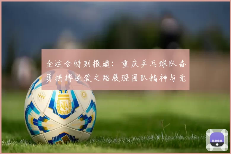 全运会特别报道：重庆乒乓球队奋勇拼搏逆袭之路展现团队精神与竞技风采