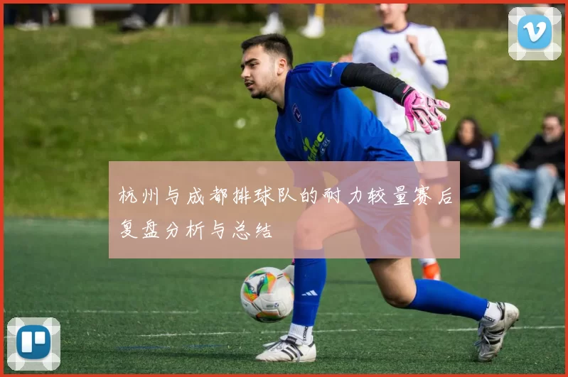 杭州与成都排球队的耐力较量赛后复盘分析与总结