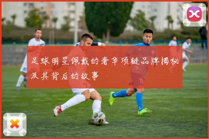 足球明星佩戴的奢华项链品牌揭秘及其背后的故事