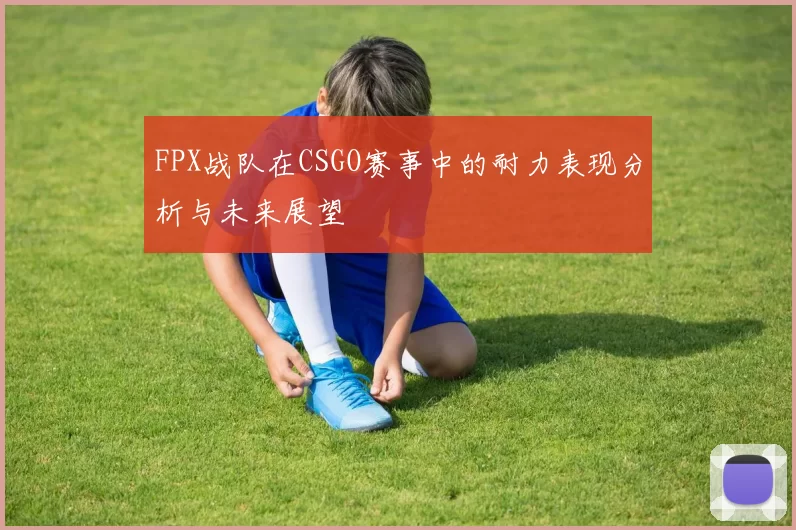 FPX战队在CSGO赛事中的耐力表现分析与未来展望