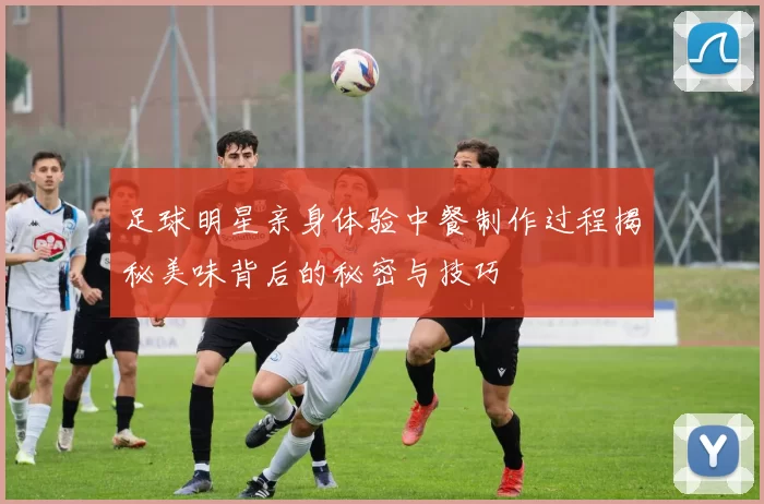足球明星亲身体验中餐制作过程揭秘美味背后的秘密与技巧