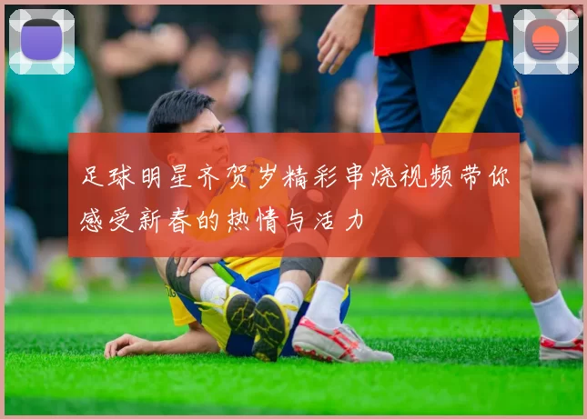 足球明星齐贺岁精彩串烧视频带你感受新春的热情与活力