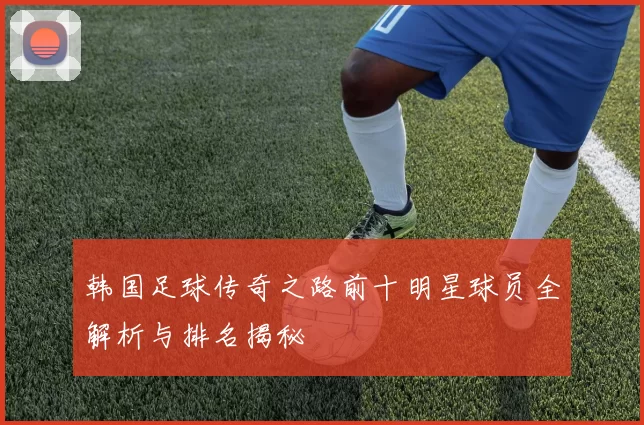 韩国足球传奇之路前十明星球员全解析与排名揭秘