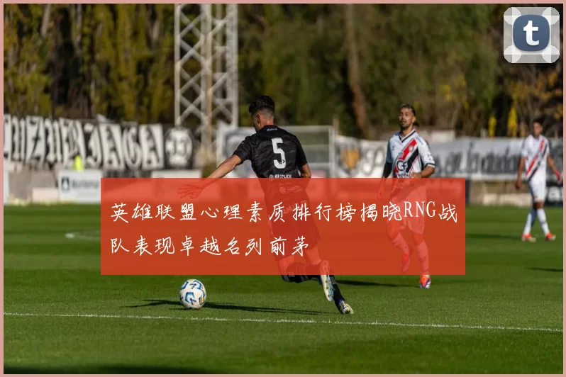 英雄联盟心理素质排行榜揭晓RNG战队表现卓越名列前茅