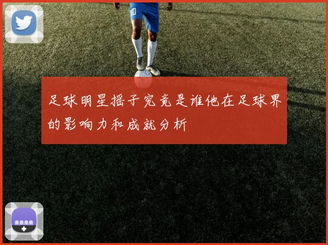 足球明星摇子究竟是谁他在足球界的影响力和成就分析