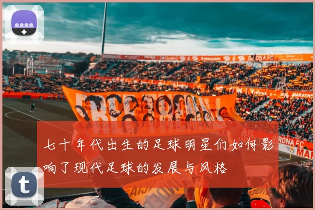 七十年代出生的足球明星们如何影响了现代足球的发展与风格