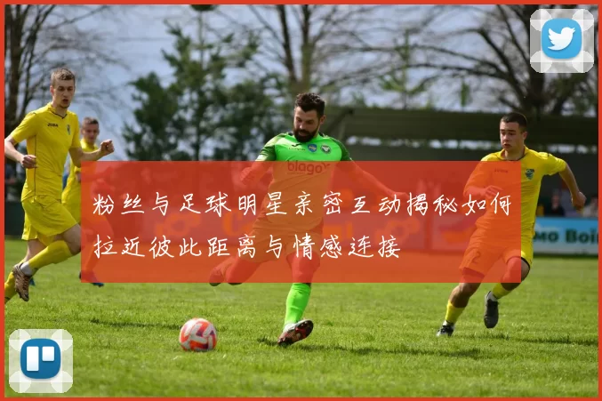 粉丝与足球明星亲密互动揭秘如何拉近彼此距离与情感连接