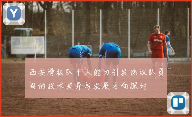 西安滑板队个人能力引发热议队员间的技术差异与发展方向探讨