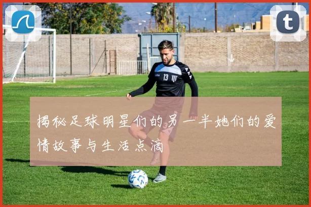 揭秘足球明星们的另一半她们的爱情故事与生活点滴