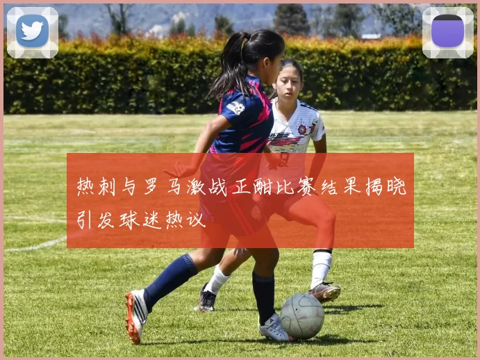 热刺与罗马激战正酣比赛结果揭晓引发球迷热议