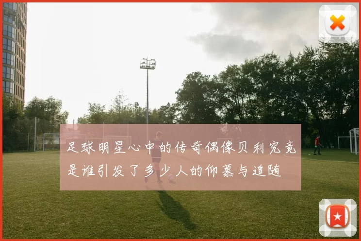 足球明星心中的传奇偶像贝利究竟是谁引发了多少人的仰慕与追随