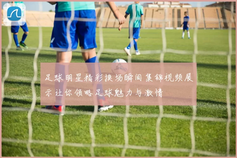 足球明星精彩换场瞬间集锦视频展示让你领略足球魅力与激情