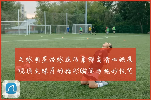 足球明星控球技巧集锦高清回顾展现顶尖球员的精彩瞬间与绝妙技艺