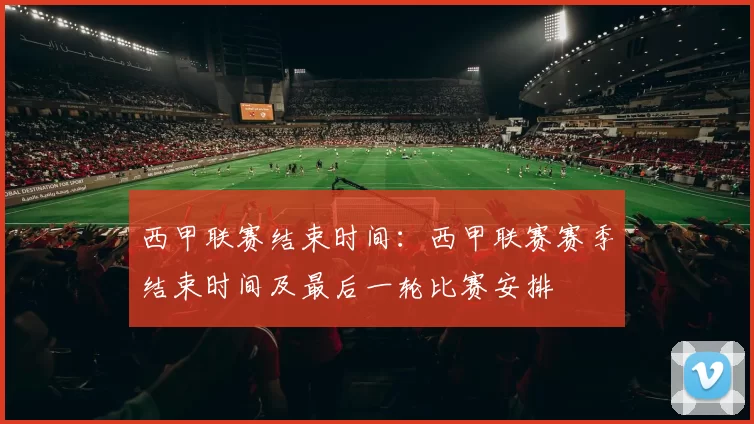 西甲联赛结束时间：西甲联赛赛季结束时间及最后一轮比赛安排