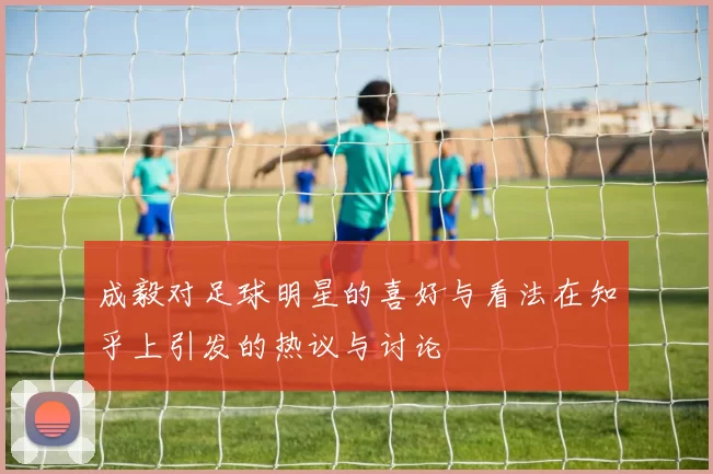 成毅对足球明星的喜好与看法在知乎上引发的热议与讨论