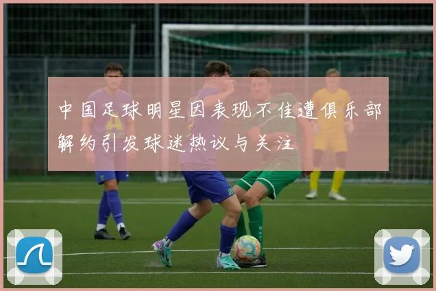 中国足球明星因表现不佳遭俱乐部解约引发球迷热议与关注