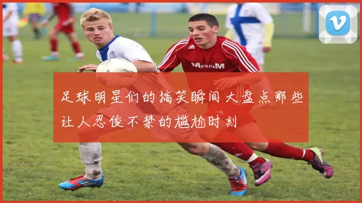 足球明星们的搞笑瞬间大盘点那些让人忍俊不禁的尴尬时刻