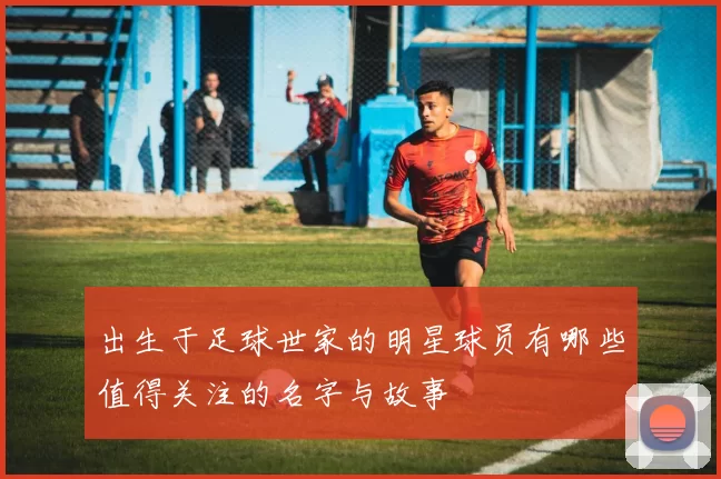 出生于足球世家的明星球员有哪些值得关注的名字与故事