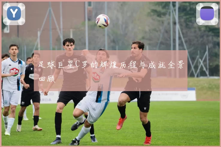 足球巨星C罗的辉煌历程与成就全景回顾