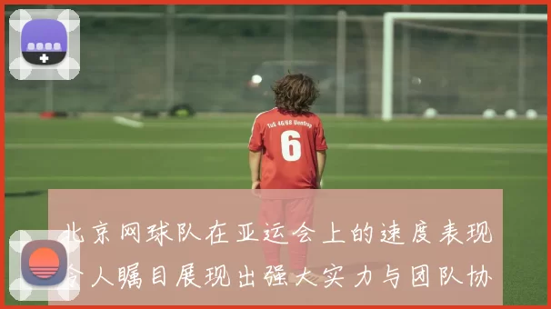 北京网球队在亚运会上的速度表现令人瞩目展现出强大实力与团队协作精神
