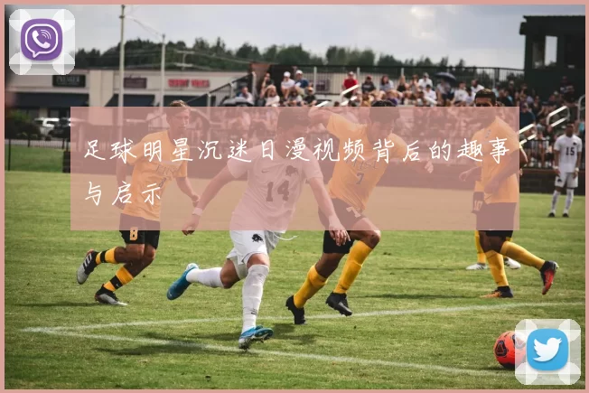足球明星沉迷日漫视频背后的趣事与启示
