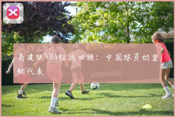 易建联NBA征战回顾：中国球员的坚韧代表