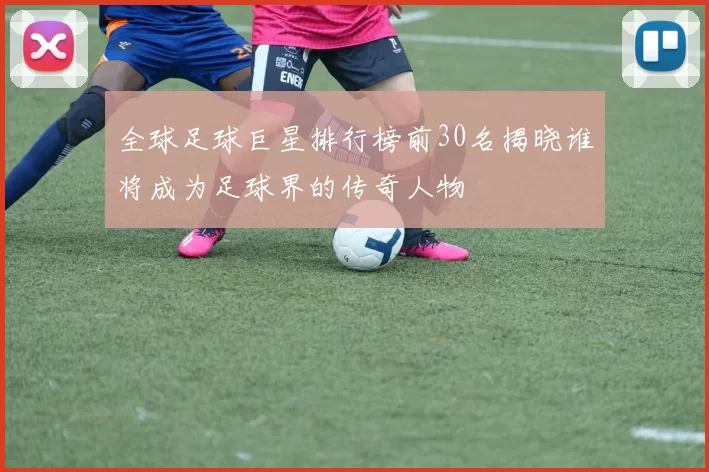 全球足球巨星排行榜前30名揭晓谁将成为足球界的传奇人物