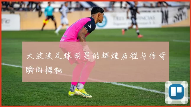 大波浪足球明星的辉煌历程与传奇瞬间揭秘