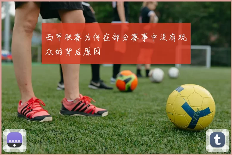 西甲联赛为何在部分赛事中没有观众的背后原因