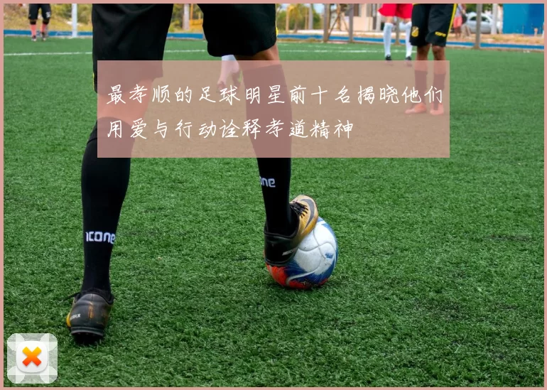 最孝顺的足球明星前十名揭晓他们用爱与行动诠释孝道精神