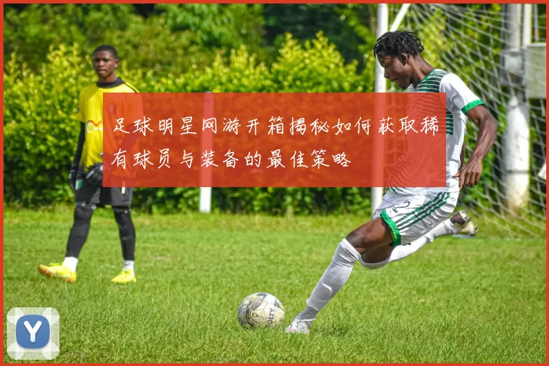 足球明星网游开箱揭秘如何获取稀有球员与装备的最佳策略