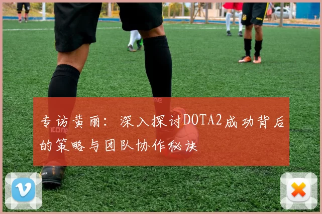 专访黄丽：深入探讨DOTA2成功背后的策略与团队协作秘诀