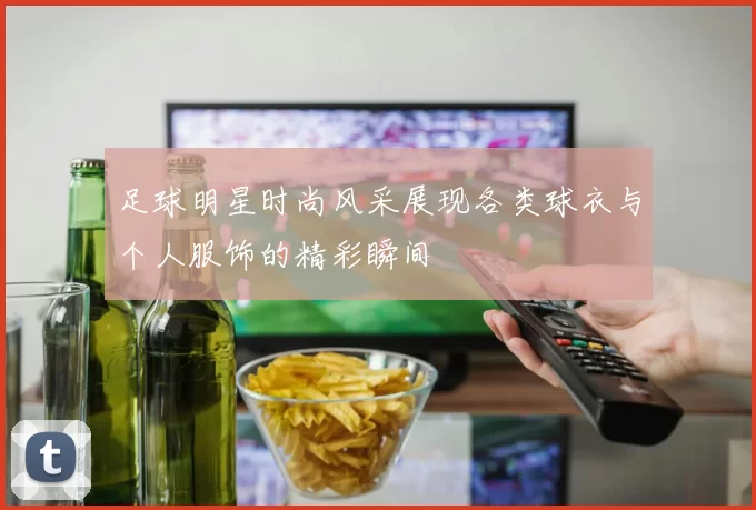 足球明星时尚风采展现各类球衣与个人服饰的精彩瞬间