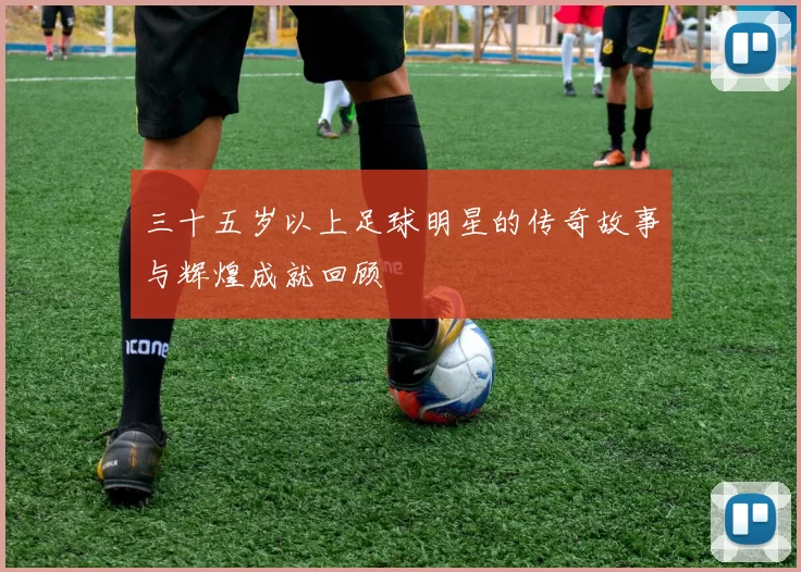 三十五岁以上足球明星的传奇故事与辉煌成就回顾