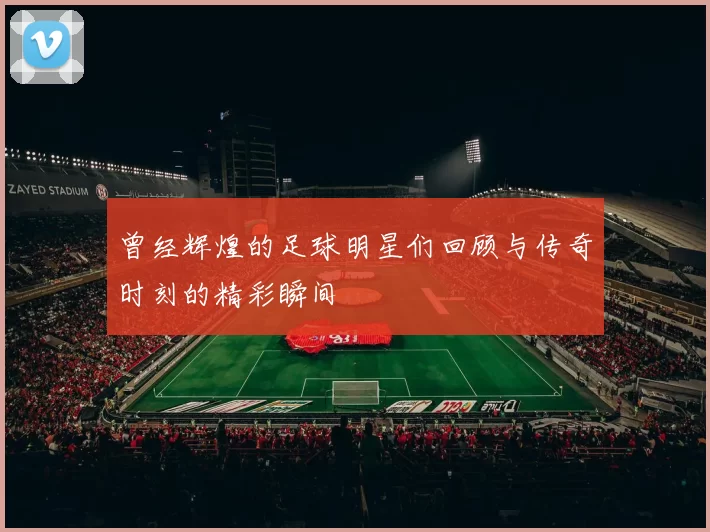 曾经辉煌的足球明星们回顾与传奇时刻的精彩瞬间