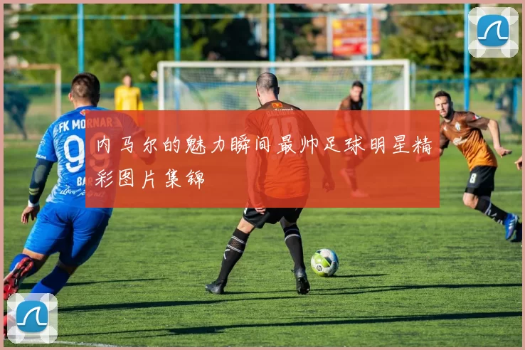 内马尔的魅力瞬间最帅足球明星精彩图片集锦