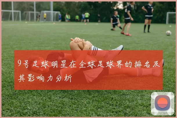 9号足球明星在全球足球界的排名及其影响力分析