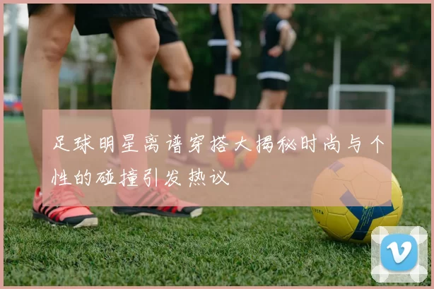足球明星离谱穿搭大揭秘时尚与个性的碰撞引发热议