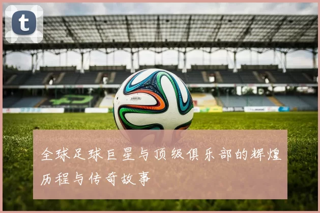 全球足球巨星与顶级俱乐部的辉煌历程与传奇故事