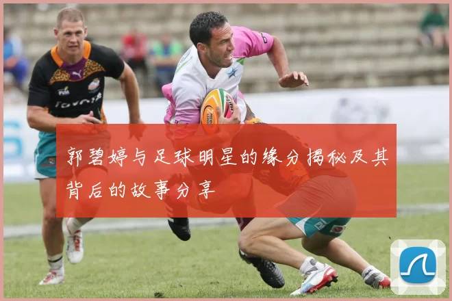 郭碧婷与足球明星的缘分揭秘及其背后的故事分享