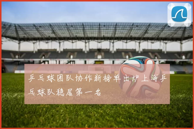 乒乓球团队协作新榜单出炉上海乒乓球队稳居第一名