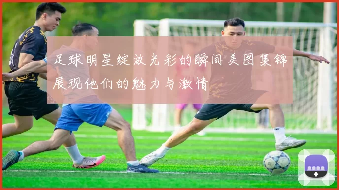足球明星绽放光彩的瞬间美图集锦展现他们的魅力与激情