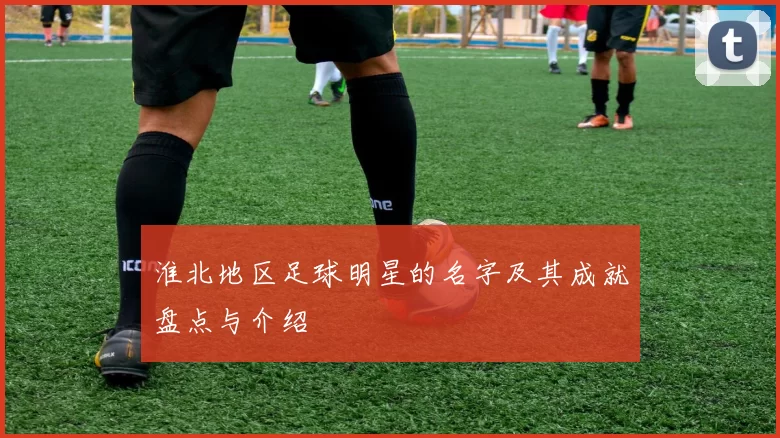 淮北地区足球明星的名字及其成就盘点与介绍