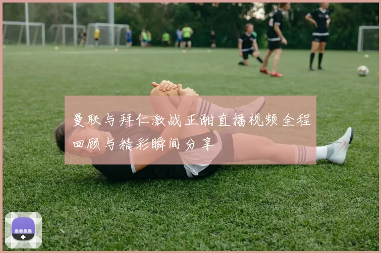 曼联与拜仁激战正酣直播视频全程回顾与精彩瞬间分享
